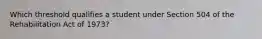 Which threshold qualifies a student under Section 504 of the Rehabilitation Act of 1973?