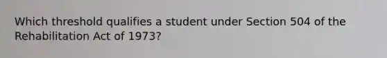 Which threshold qualifies a student under Section 504 of the Rehabilitation Act of 1973?