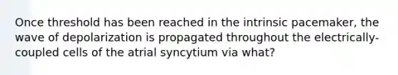 Once threshold has been reached in the intrinsic pacemaker, the wave of depolarization is propagated throughout the electrically-coupled cells of the atrial syncytium via what?