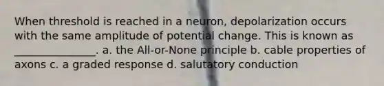 When threshold is reached in a neuron, depolarization occurs with the same amplitude of potential change. This is known as _______________. a. the All-or-None principle b. cable properties of axons c. a graded response d. salutatory conduction