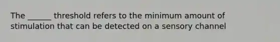 The ______ threshold refers to the minimum amount of stimulation that can be detected on a sensory channel