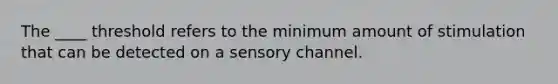 The ____ threshold refers to the minimum amount of stimulation that can be detected on a sensory channel.