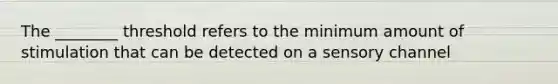The ________ threshold refers to the minimum amount of stimulation that can be detected on a sensory channel