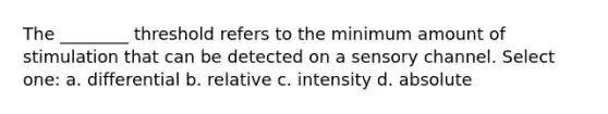 The ________ threshold refers to the minimum amount of stimulation that can be detected on a sensory channel. Select one: a. differential b. relative c. intensity d. absolute