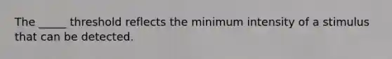 The _____ threshold reflects the minimum intensity of a stimulus that can be detected.