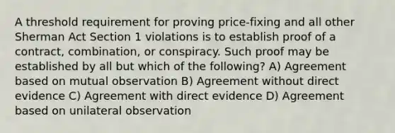 A threshold requirement for proving price-fixing and all other Sherman Act Section 1 violations is to establish proof of a contract, combination, or conspiracy. Such proof may be established by all but which of the following? A) Agreement based on mutual observation B) Agreement without direct evidence C) Agreement with direct evidence D) Agreement based on unilateral observation