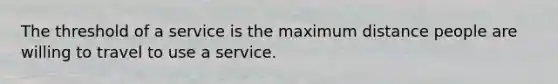 The threshold of a service is the maximum distance people are willing to travel to use a service.