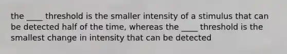 the ____ threshold is the smaller intensity of a stimulus that can be detected half of the time, whereas the ____ threshold is the smallest change in intensity that can be detected