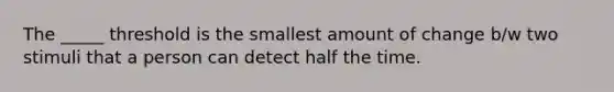 The _____ threshold is the smallest amount of change b/w two stimuli that a person can detect half the time.