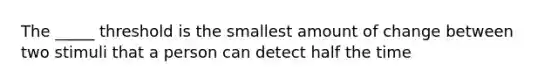 The _____ threshold is the smallest amount of change between two stimuli that a person can detect half the time