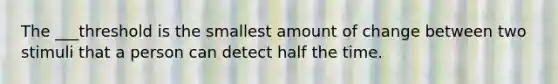 The ___threshold is the smallest amount of change between two stimuli that a person can detect half the time.