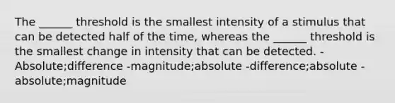 The ______ threshold is the smallest intensity of a stimulus that can be detected half of the time, whereas the ______ threshold is the smallest change in intensity that can be detected. -Absolute;difference -magnitude;absolute -difference;absolute -absolute;magnitude