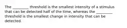 The _________ threshold is the smallest intensity of a stimulus that can be detected half of the time, whereas the _________ threshold is the smallest change in intensity that can be detected.