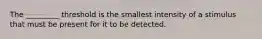 The _________ threshold is the smallest intensity of a stimulus that must be present for it to be detected.