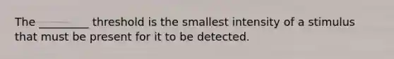 The _________ threshold is the smallest intensity of a stimulus that must be present for it to be detected.