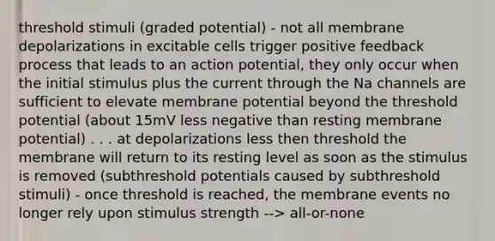 threshold stimuli (graded potential) - not all membrane depolarizations in excitable cells trigger positive feedback process that leads to an action potential, they only occur when the initial stimulus plus the current through the Na channels are sufficient to elevate membrane potential beyond the threshold potential (about 15mV less negative than resting membrane potential) . . . at depolarizations less then threshold the membrane will return to its resting level as soon as the stimulus is removed (subthreshold potentials caused by subthreshold stimuli) - once threshold is reached, the membrane events no longer rely upon stimulus strength --> all-or-none