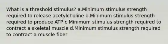 What is a threshold stimulus? a.Minimum stimulus strength required to release acetylcholine b.Minimum stimulus strength required to produce ATP c.Minimum stimulus strength required to contract a skeletal muscle d.Minimum stimulus strength required to contract a muscle fiber