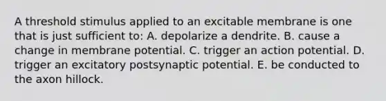 A threshold stimulus applied to an excitable membrane is one that is just sufficient to: A. depolarize a dendrite. B. cause a change in membrane potential. C. trigger an action potential. D. trigger an excitatory postsynaptic potential. E. be conducted to the axon hillock.