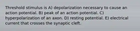 Threshold stimulus is A) depolarization necessary to cause an action potential. B) peak of an action potential. C) hyperpolarization of an axon. D) resting potential. E) electrical current that crosses the synaptic cleft.