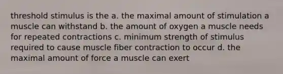 threshold stimulus is the a. the maximal amount of stimulation a muscle can withstand b. the amount of oxygen a muscle needs for repeated contractions c. minimum strength of stimulus required to cause muscle fiber contraction to occur d. the maximal amount of force a muscle can exert