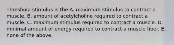 Threshold stimulus is the A. maximum stimulus to contract a muscle. B. amount of acetylcholine required to contract a muscle. C. maximum stimulus required to contract a muscle. D. minimal amount of energy required to contract a muscle fiber. E. none of the above.