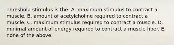 Threshold stimulus is the: A. maximum stimulus to contract a muscle. B. amount of acetylcholine required to contract a muscle. C. maximum stimulus required to contract a muscle. D. minimal amount of energy required to contract a muscle fiber. E. none of the above.