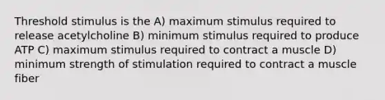 Threshold stimulus is the A) maximum stimulus required to release acetylcholine B) minimum stimulus required to produce ATP C) maximum stimulus required to contract a muscle D) minimum strength of stimulation required to contract a muscle fiber