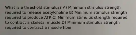 What is a threshold stimulus? ​A) Minimum stimulus strength required to release acetylcholine​ ​B) Minimum stimulus strength required to produce ATP ​C) Minimum stimulus strength required to contract a skeletal muscle ​D) Minimum stimulus strength required to contract a muscle fiber