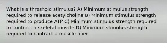 What is a threshold stimulus? A) Minimum stimulus strength required to release acetylcholine B) Minimum stimulus strength required to produce ATP C) Minimum stimulus strength required to contract a skeletal muscle D) Minimum stimulus strength required to contract a muscle fiber