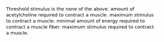 Threshold stimulus is the none of the above. amount of acetylcholine required to contract a muscle. maximum stimulus to contract a muscle. minimal amount of energy required to contract a muscle fiber. maximum stimulus required to contract a muscle.