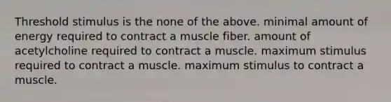 Threshold stimulus is the none of the above. minimal amount of energy required to contract a muscle fiber. amount of acetylcholine required to contract a muscle. maximum stimulus required to contract a muscle. maximum stimulus to contract a muscle.