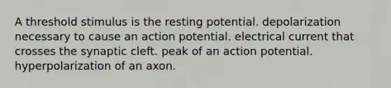 A threshold stimulus is the resting potential. depolarization necessary to cause an action potential. electrical current that crosses the synaptic cleft. peak of an action potential. hyperpolarization of an axon.