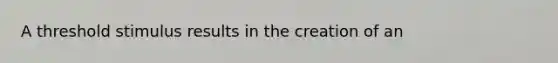 A threshold stimulus results in the creation of an