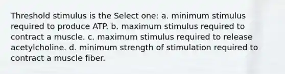 Threshold stimulus is the Select one: a. minimum stimulus required to produce ATP. b. maximum stimulus required to contract a muscle. c. maximum stimulus required to release acetylcholine. d. minimum strength of stimulation required to contract a muscle fiber.