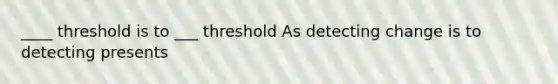 ____ threshold is to ___ threshold As detecting change is to detecting presents