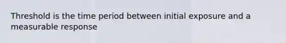 Threshold is the time period between initial exposure and a measurable response