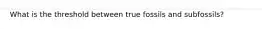 What is the threshold between true fossils and subfossils?