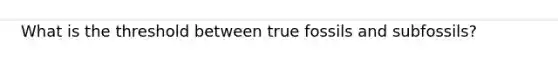 What is the threshold between true fossils and subfossils?