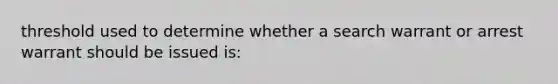 threshold used to determine whether a search warrant or arrest warrant should be issued is: