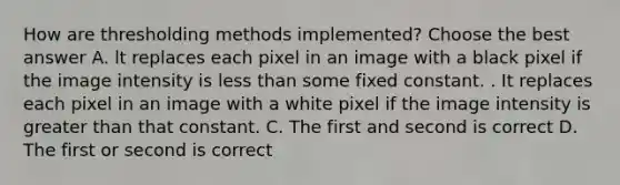 How are thresholding methods implemented? Choose the best answer A. lt replaces each pixel in an image with a black pixel if the image intensity is less than some fixed constant. . It replaces each pixel in an image with a white pixel if the image intensity is greater than that constant. C. The first and second is correct D. The first or second is correct