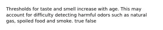 Thresholds for taste and smell increase with age. This may account for difficulty detecting harmful odors such as natural gas, spoiled food and smoke. true false