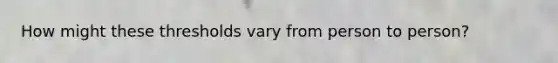 How might these thresholds vary from person to person?