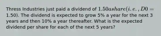 Thress Industries just paid a dividend of 1.50 a share (i.e., D0 =1.50). The dividend is expected to grow 5% a year for the next 3 years and then 10% a year thereafter. What is the expected dividend per share for each of the next 5 years?