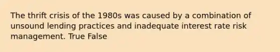 The thrift crisis of the 1980s was caused by a combination of unsound lending practices and inadequate interest rate risk management. True False