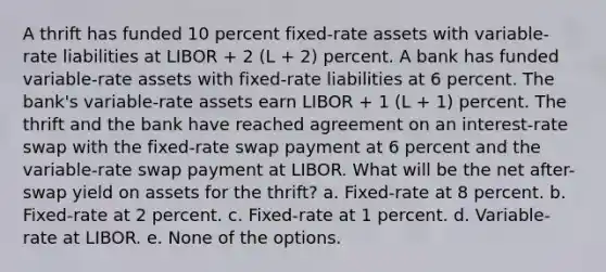 A thrift has funded 10 percent fixed-rate assets with variable-rate liabilities at LIBOR + 2 (L + 2) percent. A bank has funded variable-rate assets with fixed-rate liabilities at 6 percent. The bank's variable-rate assets earn LIBOR + 1 (L + 1) percent. The thrift and the bank have reached agreement on an interest-rate swap with the fixed-rate swap payment at 6 percent and the variable-rate swap payment at LIBOR. What will be the net after-swap yield on assets for the thrift? a. Fixed-rate at 8 percent. b. Fixed-rate at 2 percent. c. Fixed-rate at 1 percent. d. Variable-rate at LIBOR. e. None of the options.