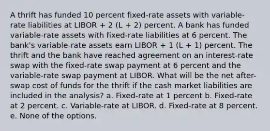 A thrift has funded 10 percent fixed-rate assets with variable-rate liabilities at LIBOR + 2 (L + 2) percent. A bank has funded variable-rate assets with fixed-rate liabilities at 6 percent. The bank's variable-rate assets earn LIBOR + 1 (L + 1) percent. The thrift and the bank have reached agreement on an interest-rate swap with the fixed-rate swap payment at 6 percent and the variable-rate swap payment at LIBOR. What will be the net after-swap cost of funds for the thrift if the cash market liabilities are included in the analysis? a. Fixed-rate at 1 percent b. Fixed-rate at 2 percent. c. Variable-rate at LIBOR. d. Fixed-rate at 8 percent. e. None of the options.