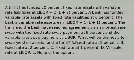 A thrift has funded 10 percent fixed-rate assets with variable-rate liabilities at LIBOR + 2 (L + 2) percent. A bank has funded variable-rate assets with fixed-rate liabilities at 6 percent. The bank's variable-rate assets earn LIBOR + 1 (L + 1) percent. The thrift and the bank have reached agreement on an interest-rate swap with the fixed-rate swap payment at 6 percent and the variable-rate swap payment at LIBOR. What will be the net after-swap yield on assets for the thrift? A.Fixed-rate at 8 percent. B. Fixed-rate at 2 percent. C. Fixed-rate at 1 percent. D. Variable-rate at LIBOR. E. None of the options.