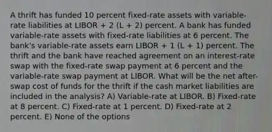 A thrift has funded 10 percent fixed-rate assets with variable-rate liabilities at LIBOR + 2 (L + 2) percent. A bank has funded variable-rate assets with fixed-rate liabilities at 6 percent. The bank's variable-rate assets earn LIBOR + 1 (L + 1) percent. The thrift and the bank have reached agreement on an interest-rate swap with the fixed-rate swap payment at 6 percent and the variable-rate swap payment at LIBOR. What will be the net after-swap cost of funds for the thrift if the cash market liabilities are included in the analysis? A) Variable-rate at LIBOR. B) Fixed-rate at 8 percent. C) Fixed-rate at 1 percent. D) Fixed-rate at 2 percent. E) None of the options