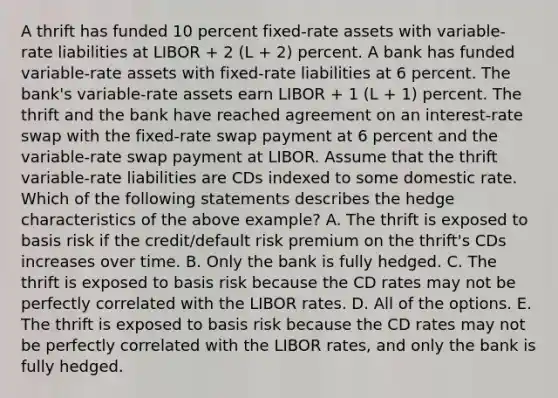 A thrift has funded 10 percent fixed-rate assets with variable-rate liabilities at LIBOR + 2 (L + 2) percent. A bank has funded variable-rate assets with fixed-rate liabilities at 6 percent. The bank's variable-rate assets earn LIBOR + 1 (L + 1) percent. The thrift and the bank have reached agreement on an interest-rate swap with the fixed-rate swap payment at 6 percent and the variable-rate swap payment at LIBOR. Assume that the thrift variable-rate liabilities are CDs indexed to some domestic rate. Which of the following statements describes the hedge characteristics of the above example? A. The thrift is exposed to basis risk if the credit/default risk premium on the thrift's CDs increases over time. B. Only the bank is fully hedged. C. The thrift is exposed to basis risk because the CD rates may not be perfectly correlated with the LIBOR rates. D. All of the options. E. The thrift is exposed to basis risk because the CD rates may not be perfectly correlated with the LIBOR rates, and only the bank is fully hedged.