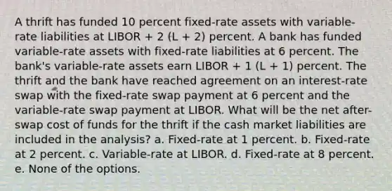 A thrift has funded 10 percent fixed-rate assets with variable-rate liabilities at LIBOR + 2 (L + 2) percent. A bank has funded variable-rate assets with fixed-rate liabilities at 6 percent. The bank's variable-rate assets earn LIBOR + 1 (L + 1) percent. The thrift and the bank have reached agreement on an interest-rate swap with the fixed-rate swap payment at 6 percent and the variable-rate swap payment at LIBOR. What will be the net after-swap cost of funds for the thrift if the cash market liabilities are included in the analysis? a. Fixed-rate at 1 percent. b. Fixed-rate at 2 percent. c. Variable-rate at LIBOR. d. Fixed-rate at 8 percent. e. None of the options.